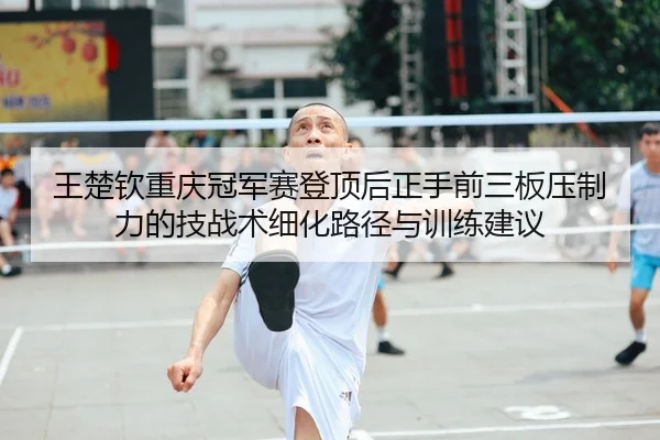 王楚钦重庆冠军赛登顶后正手前三板压制力的技战术细化路径与训练建议
